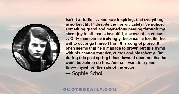 Isn't it a riddle . . . and awe-inspiring, that everything is so beautiful? Despite the horror. Lately I've noticed something grand and mysterious peering through my sheer joy in all that is beautiful, a sense of its