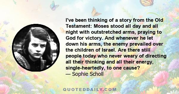 I've been thinking of a story from the Old Testament: Moses stood all day and all night with outstretched arms, praying to God for victory. And whenever he let down his arms, the enemy prevailed over the children of