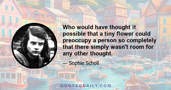 Who would have thought it possible that a tiny flower could preoccupy a person so completely that there simply wasn't room for any other thought.