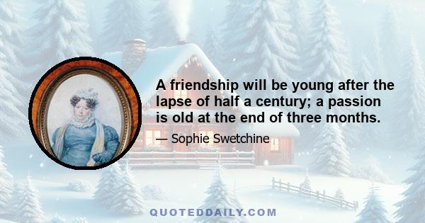 A friendship will be young after the lapse of half a century; a passion is old at the end of three months.