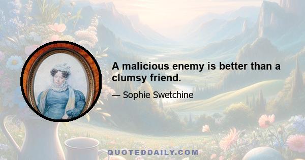 A malicious enemy is better than a clumsy friend.