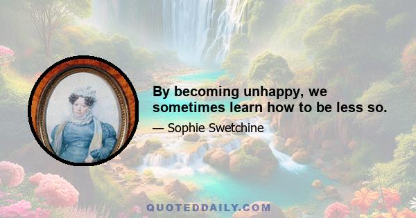 By becoming unhappy, we sometimes learn how to be less so.