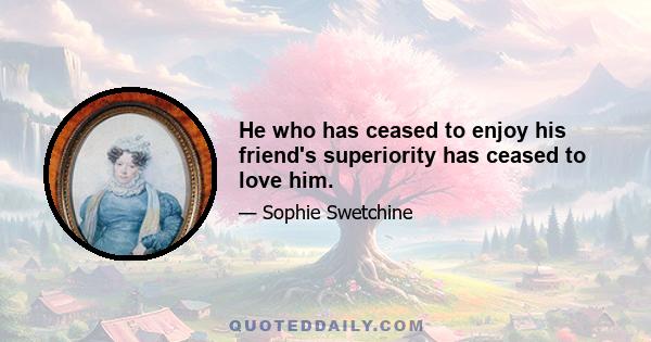 He who has ceased to enjoy his friend's superiority has ceased to love him.