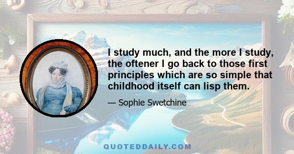 I study much, and the more I study, the oftener I go back to those first principles which are so simple that childhood itself can lisp them.