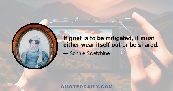 If grief is to be mitigated, it must either wear itself out or be shared.