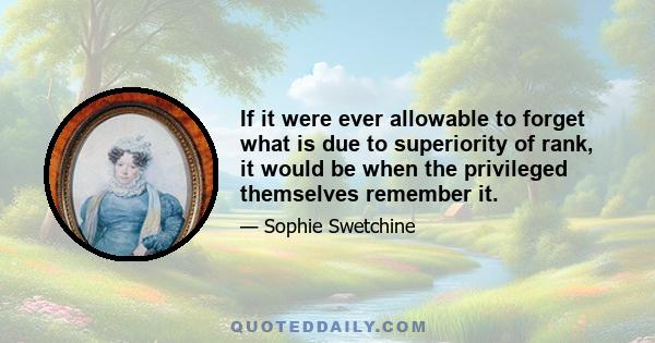 If it were ever allowable to forget what is due to superiority of rank, it would be when the privileged themselves remember it.