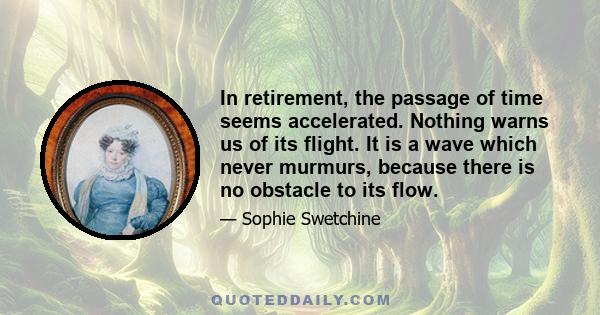 In retirement, the passage of time seems accelerated. Nothing warns us of its flight. It is a wave which never murmurs, because there is no obstacle to its flow.