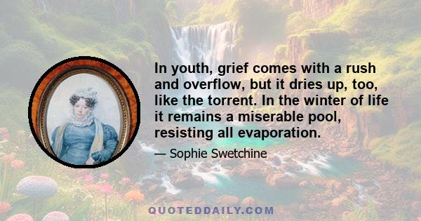 In youth, grief comes with a rush and overflow, but it dries up, too, like the torrent. In the winter of life it remains a miserable pool, resisting all evaporation.