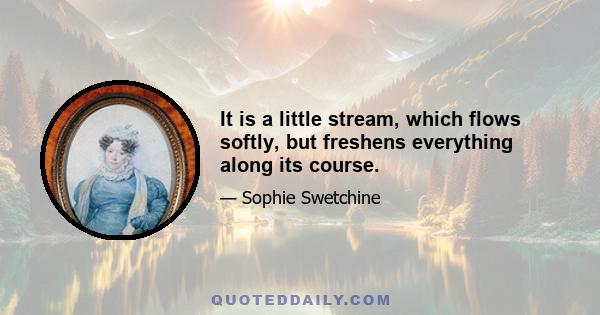 It is a little stream, which flows softly, but freshens everything along its course.