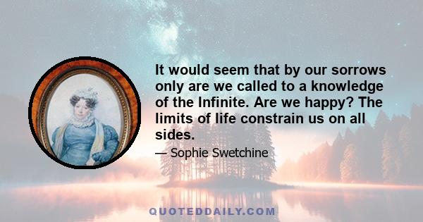 It would seem that by our sorrows only are we called to a knowledge of the Infinite. Are we happy? The limits of life constrain us on all sides.