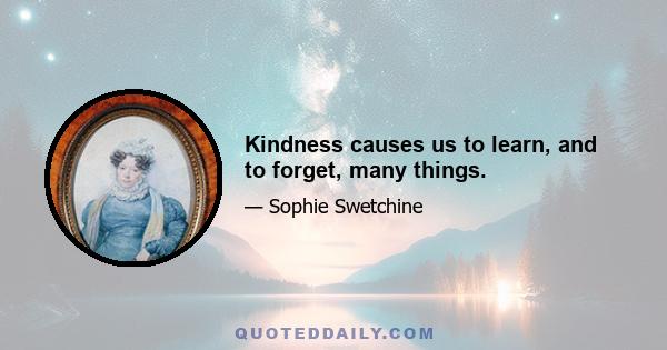 Kindness causes us to learn, and to forget, many things.