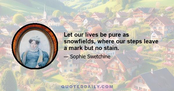 Let our lives be pure as snowfields, where our steps leave a mark but no stain.