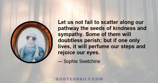 Let us not fail to scatter along our pathway the seeds of kindness and sympathy. Some of them will doubtless perish; but if one only lives, it will perfume our steps and rejoice our eyes.