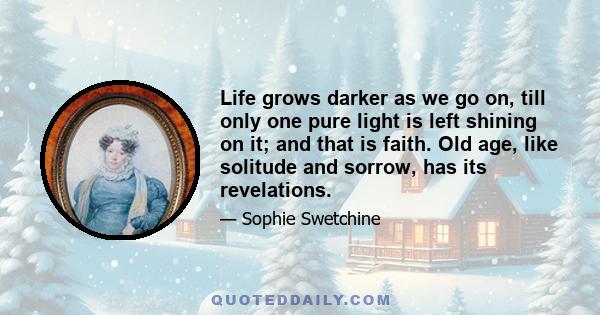 Life grows darker as we go on, till only one pure light is left shining on it; and that is faith. Old age, like solitude and sorrow, has its revelations.