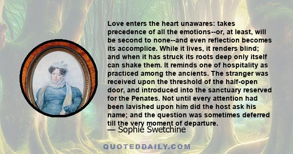 Love enters the heart unawares: takes precedence of all the emotions--or, at least, will be second to none--and even reflection becomes its accomplice. While it lives, it renders blind; and when it has struck its roots