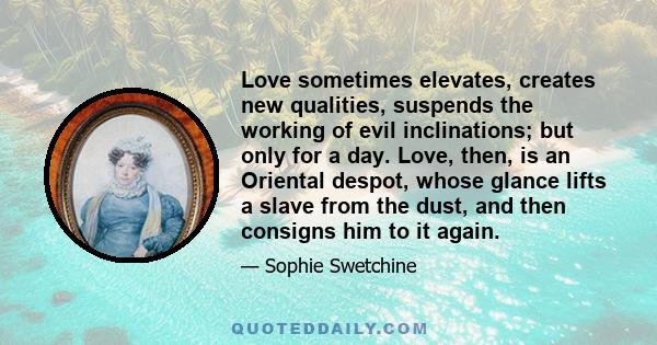 Love sometimes elevates, creates new qualities, suspends the working of evil inclinations; but only for a day. Love, then, is an Oriental despot, whose glance lifts a slave from the dust, and then consigns him to it