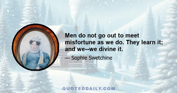 Men do not go out to meet misfortune as we do. They learn it; and we--we divine it.