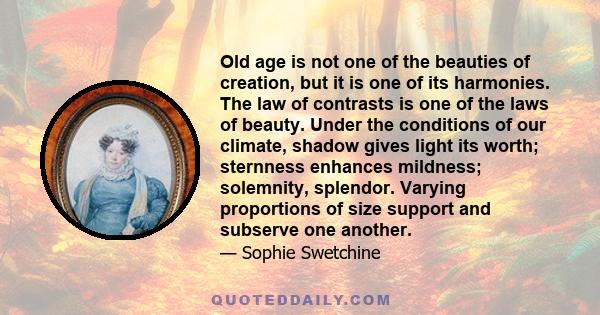 Old age is not one of the beauties of creation, but it is one of its harmonies. The law of contrasts is one of the laws of beauty. Under the conditions of our climate, shadow gives light its worth; sternness enhances