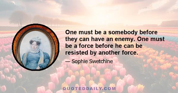 One must be a somebody before they can have an enemy. One must be a force before he can be resisted by another force.