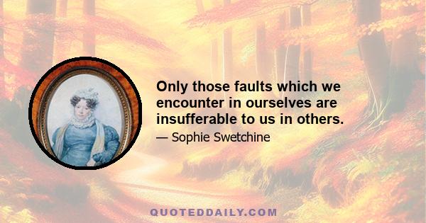 Only those faults which we encounter in ourselves are insufferable to us in others.