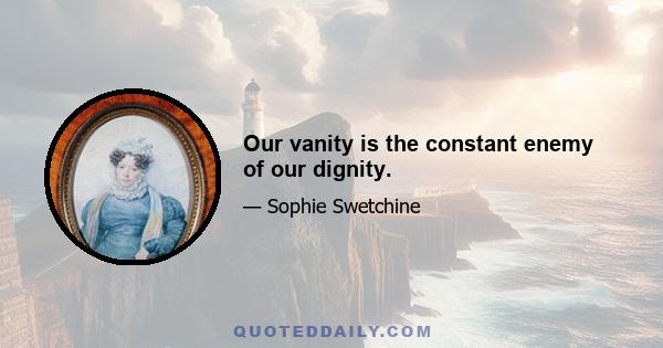 Our vanity is the constant enemy of our dignity.