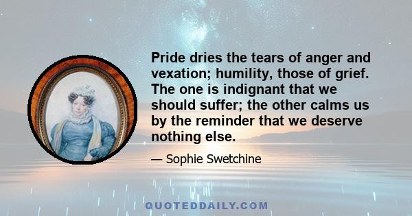 Pride dries the tears of anger and vexation; humility, those of grief. The one is indignant that we should suffer; the other calms us by the reminder that we deserve nothing else.