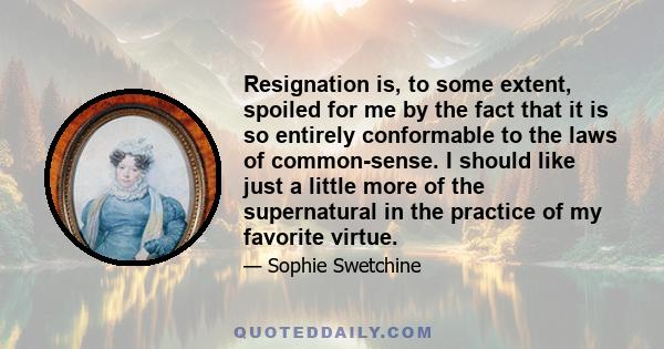 Resignation is, to some extent, spoiled for me by the fact that it is so entirely conformable to the laws of common-sense. I should like just a little more of the supernatural in the practice of my favorite virtue.