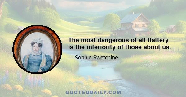 The most dangerous of all flattery is the inferiority of those about us.