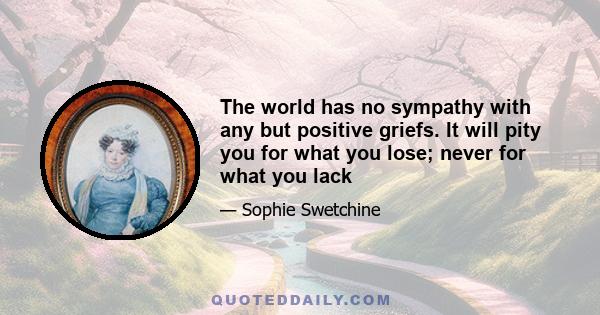 The world has no sympathy with any but positive griefs. It will pity you for what you lose; never for what you lack