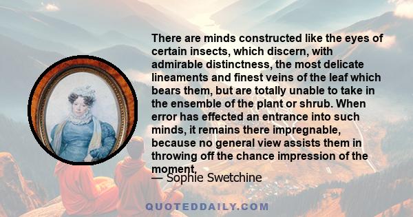 There are minds constructed like the eyes of certain insects, which discern, with admirable distinctness, the most delicate lineaments and finest veins of the leaf which bears them, but are totally unable to take in the 