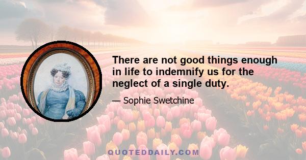 There are not good things enough in life to indemnify us for the neglect of a single duty.