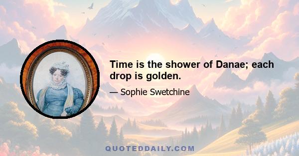 Time is the shower of Danae; each drop is golden.