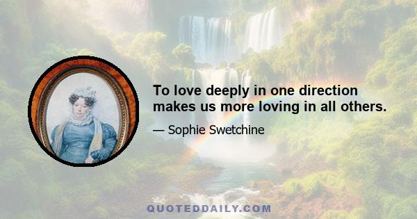 To love deeply in one direction makes us more loving in all others.