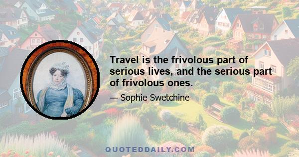 Travel is the frivolous part of serious lives, and the serious part of frivolous ones.