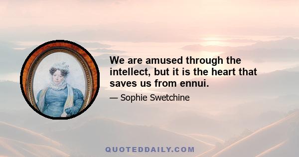 We are amused through the intellect, but it is the heart that saves us from ennui.