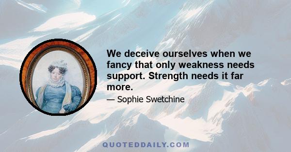 We deceive ourselves when we fancy that only weakness needs support. Strength needs it far more.