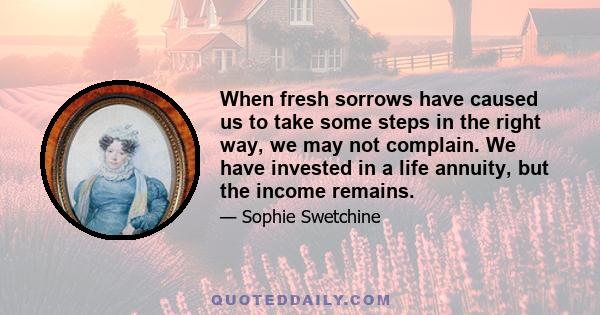 When fresh sorrows have caused us to take some steps in the right way, we may not complain. We have invested in a life annuity, but the income remains.