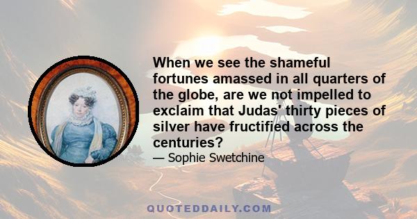 When we see the shameful fortunes amassed in all quarters of the globe, are we not impelled to exclaim that Judas' thirty pieces of silver have fructified across the centuries?