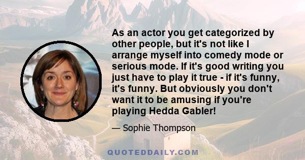 As an actor you get categorized by other people, but it's not like I arrange myself into comedy mode or serious mode. If it's good writing you just have to play it true - if it's funny, it's funny. But obviously you