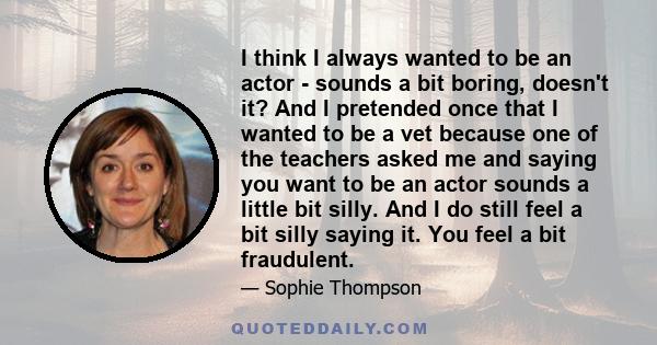 I think I always wanted to be an actor - sounds a bit boring, doesn't it? And I pretended once that I wanted to be a vet because one of the teachers asked me and saying you want to be an actor sounds a little bit silly. 