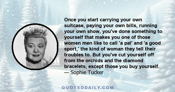 Once you start carrying your own suitcase, paying your own bills, running your own show, you've done something to yourself that makes you one of those women men like to call 'a pal' and 'a good sport,' the kind of woman 