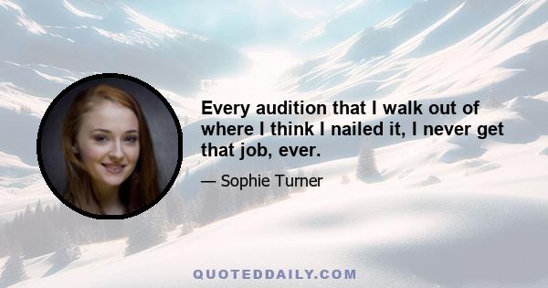 Every audition that I walk out of where I think I nailed it, I never get that job, ever.