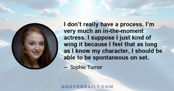 I don’t really have a process. I’m very much an in-the-moment actress. I suppose I just kind of wing it because I feel that as long as I know my character, I should be able to be spontaneous on set.