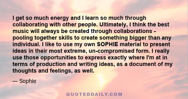 I get so much energy and I learn so much through collaborating with other people. Ultimately, I think the best music will always be created through collaborations - pooling together skills to create something bigger