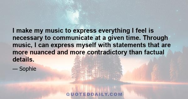 I make my music to express everything I feel is necessary to communicate at a given time. Through music, I can express myself with statements that are more nuanced and more contradictory than factual details.