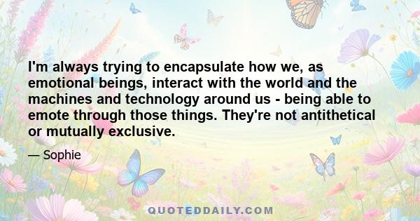 I'm always trying to encapsulate how we, as emotional beings, interact with the world and the machines and technology around us - being able to emote through those things. They're not antithetical or mutually exclusive.