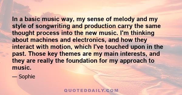 In a basic music way, my sense of melody and my style of songwriting and production carry the same thought process into the new music. I'm thinking about machines and electronics, and how they interact with motion,