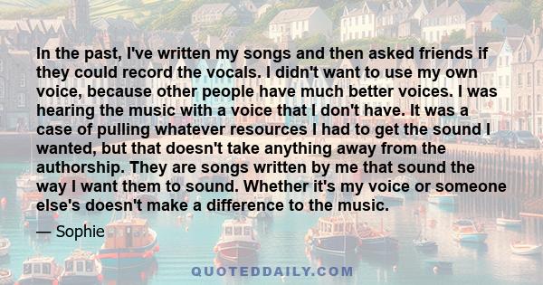 In the past, I've written my songs and then asked friends if they could record the vocals. I didn't want to use my own voice, because other people have much better voices. I was hearing the music with a voice that I