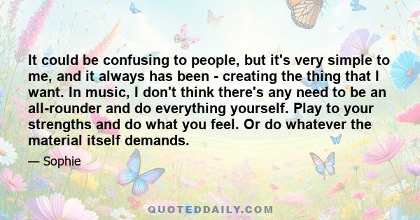 It could be confusing to people, but it's very simple to me, and it always has been - creating the thing that I want. In music, I don't think there's any need to be an all-rounder and do everything yourself. Play to