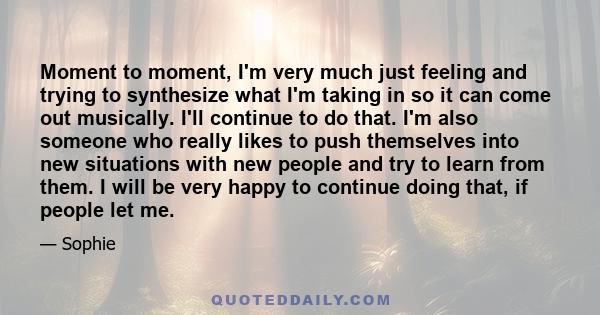 Moment to moment, I'm very much just feeling and trying to synthesize what I'm taking in so it can come out musically. I'll continue to do that. I'm also someone who really likes to push themselves into new situations